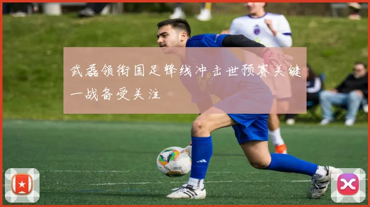 武磊领衔国足锋线冲击世预赛关键一战备受关注