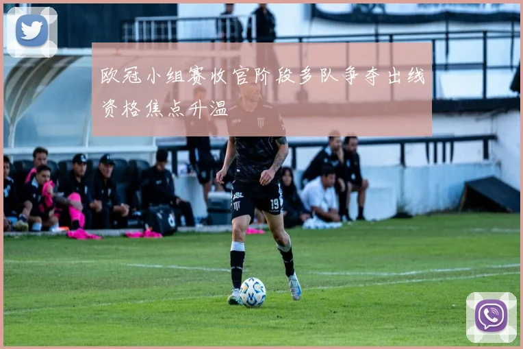 欧冠小组赛收官阶段多队争夺出线资格焦点升温