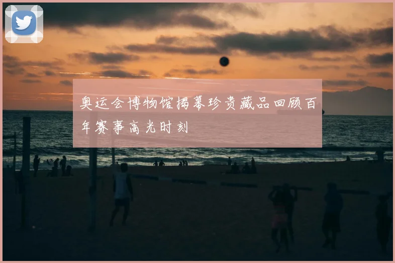 奥运会博物馆揭幕珍贵藏品回顾百年赛事高光时刻