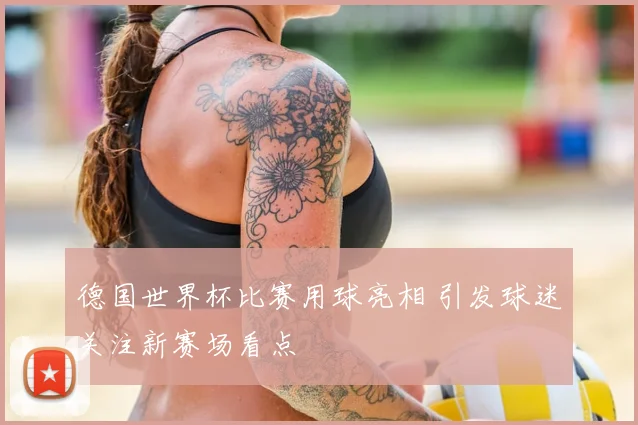德国世界杯比赛用球亮相 引发球迷关注新赛场看点
