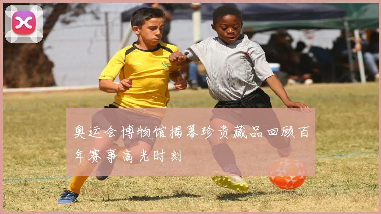 奥运会博物馆揭幕珍贵藏品回顾百年赛事高光时刻