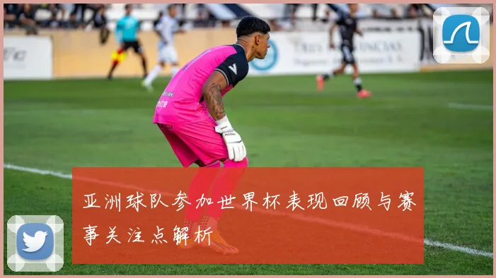 亚洲球队参加世界杯表现回顾与赛事关注点解析