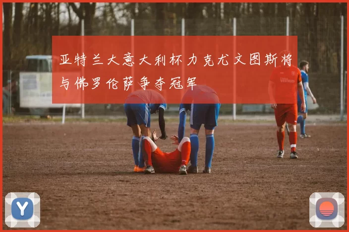 亚特兰大意大利杯力克尤文图斯将与佛罗伦萨争夺冠军