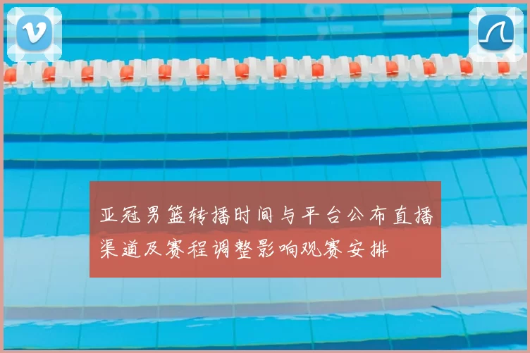 亚冠男篮转播时间与平台公布直播渠道及赛程调整影响观赛安排
