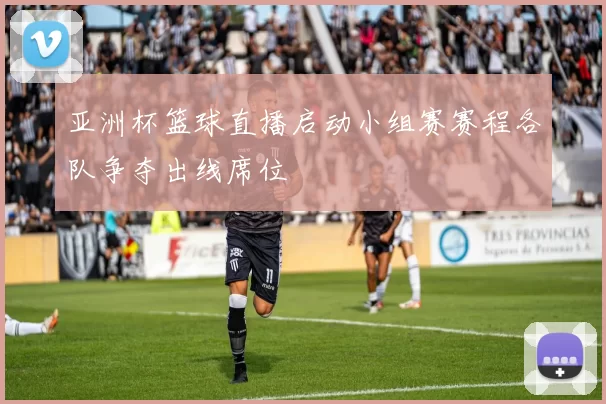 亚洲杯篮球直播启动小组赛赛程各队争夺出线席位