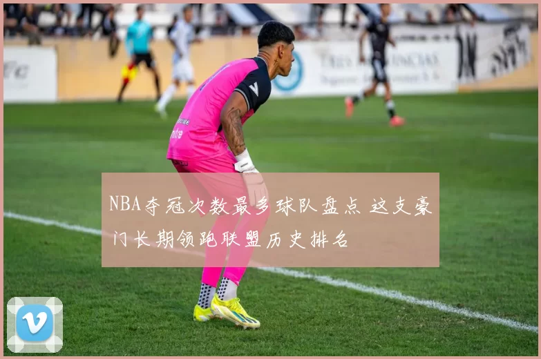 NBA夺冠次数最多球队盘点 这支豪门长期领跑联盟历史排名