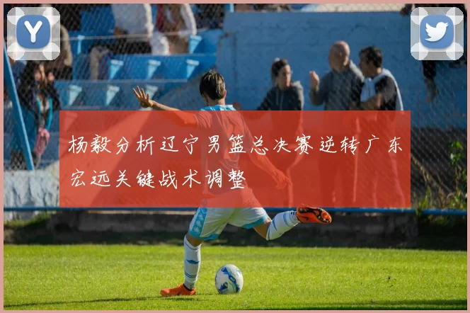 杨毅分析辽宁男篮总决赛逆转广东宏远关键战术调整