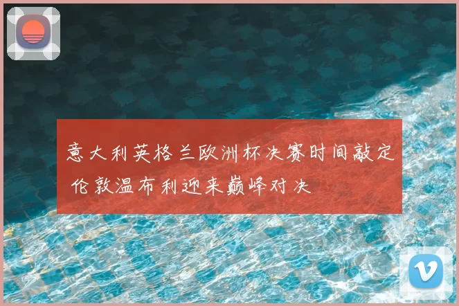 意大利英格兰欧洲杯决赛时间敲定 伦敦温布利迎来巅峰对决