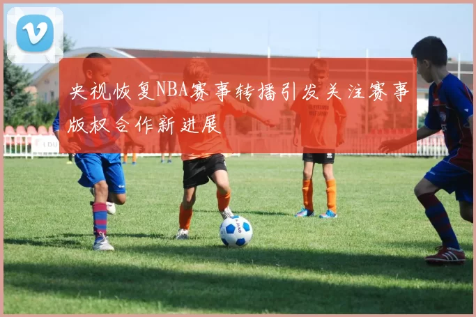 央视恢复NBA赛事转播引发关注赛事版权合作新进展