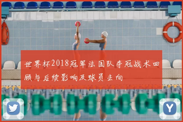 世界杯2018冠军法国队夺冠战术回顾与后续影响及球员去向