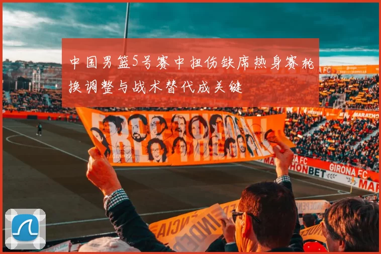 中国男篮5号赛中扭伤缺席热身赛轮换调整与战术替代成关键