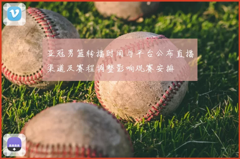 亚冠男篮转播时间与平台公布直播渠道及赛程调整影响观赛安排