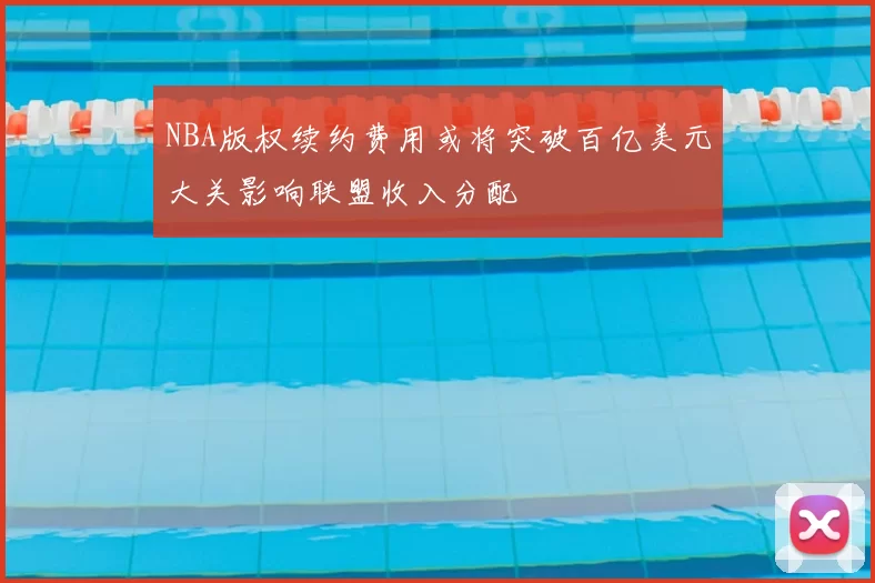 NBA版权续约费用或将突破百亿美元大关影响联盟收入分配