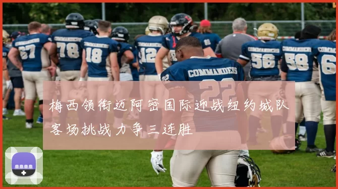 梅西领衔迈阿密国际迎战纽约城队客场挑战力争三连胜