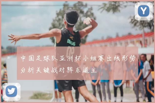 中国足球队亚洲杯小组赛出线形势分析关键战对阵东道主