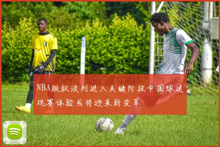NBA版权谈判进入关键阶段中国球迷观赛体验或将迎来新变革