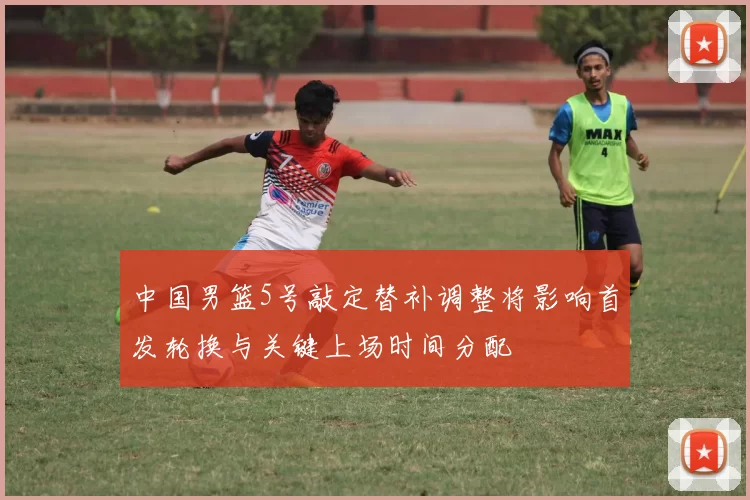 中国男篮5号敲定替补调整将影响首发轮换与关键上场时间分配