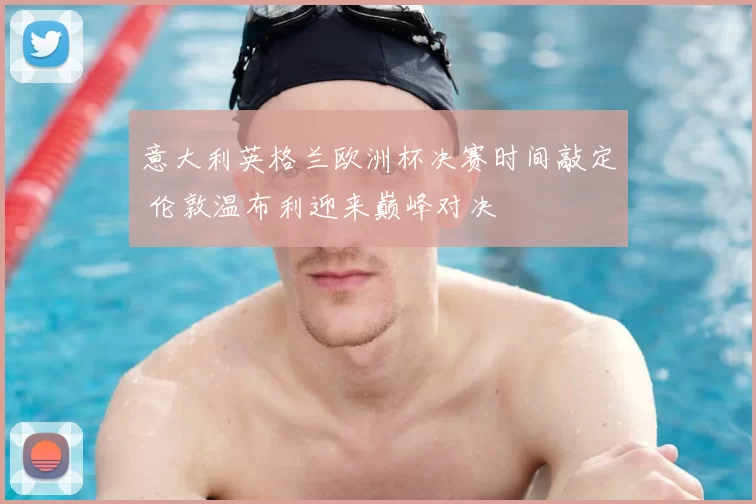 意大利英格兰欧洲杯决赛时间敲定 伦敦温布利迎来巅峰对决
