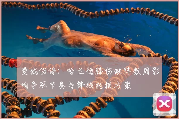 曼城伤停：哈兰德膝伤缺阵数周影响争冠节奏与锋线轮换方案