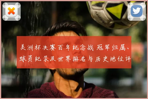 美洲杯决赛百年纪念战 冠军归属、球员纪录及世界排名与历史地位评估