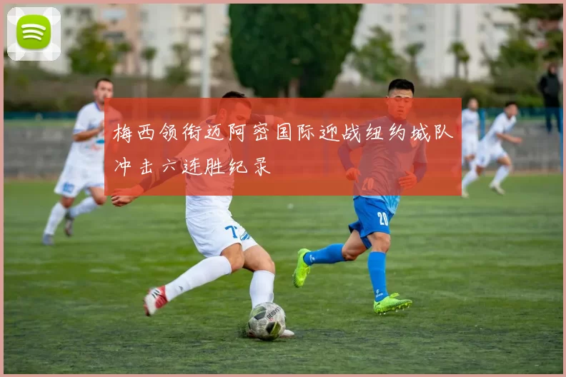 梅西领衔迈阿密国际迎战纽约城队冲击六连胜纪录