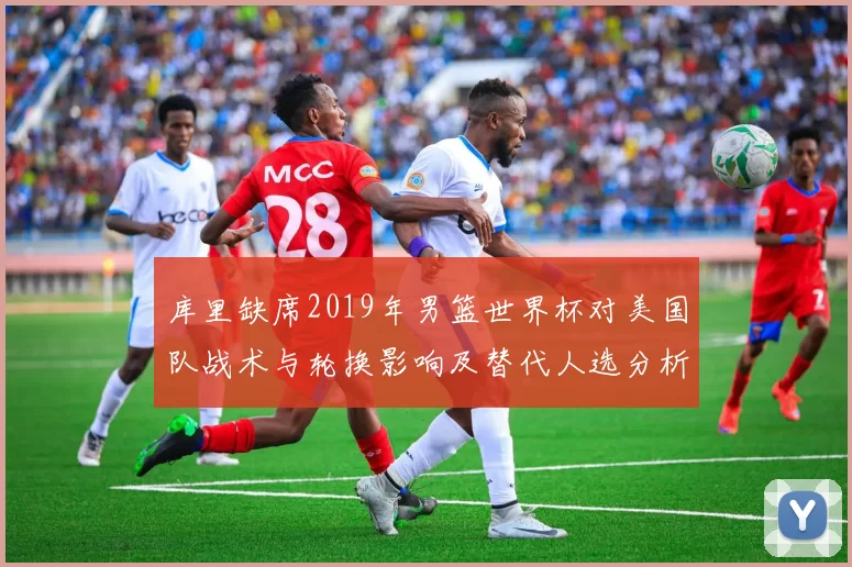 库里缺席2019年男篮世界杯对美国队战术与轮换影响及替代人选分析