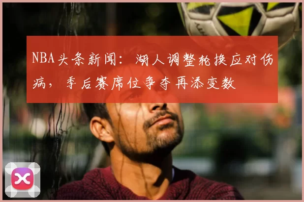 NBA头条新闻：湖人调整轮换应对伤病，季后赛席位争夺再添变数