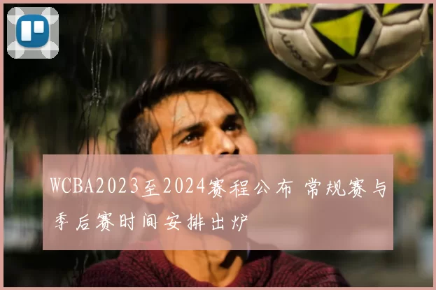 WCBA2023至2024赛程公布 常规赛与季后赛时间安排出炉