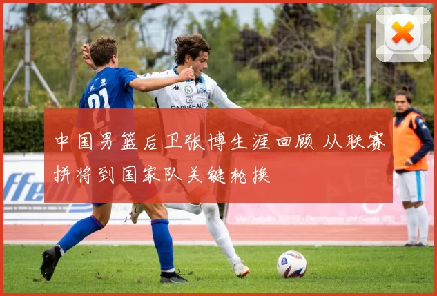 中国男篮后卫张博生涯回顾 从联赛拼将到国家队关键轮换