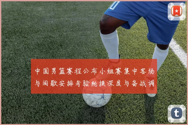 中国男篮赛程公布小组赛集中客场与间歇安排考验轮换深度与备战调整