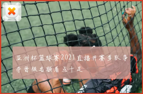 亚洲杯篮球赛2021直播开赛多队争夺晋级名额看点十足