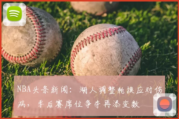 NBA头条新闻：湖人调整轮换应对伤病，季后赛席位争夺再添变数