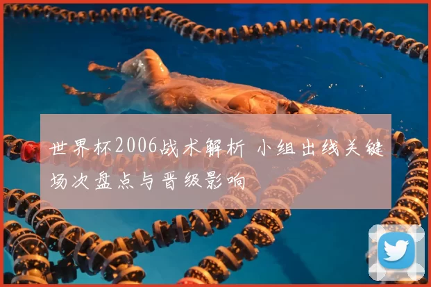 世界杯2006战术解析 小组出线关键场次盘点与晋级影响