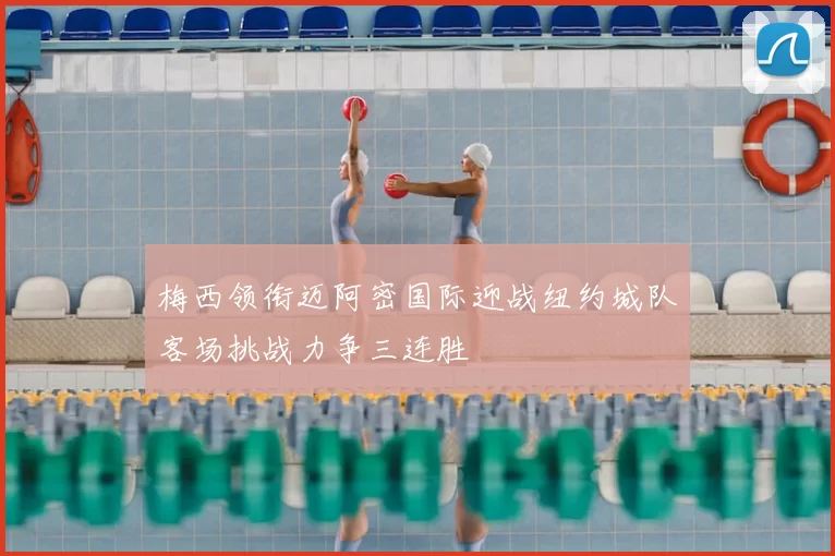 梅西领衔迈阿密国际迎战纽约城队客场挑战力争三连胜