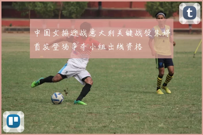 中国女排迎战意大利关键战役朱婷首发登场争夺小组出线资格
