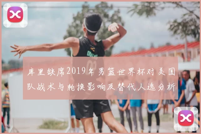 库里缺席2019年男篮世界杯对美国队战术与轮换影响及替代人选分析