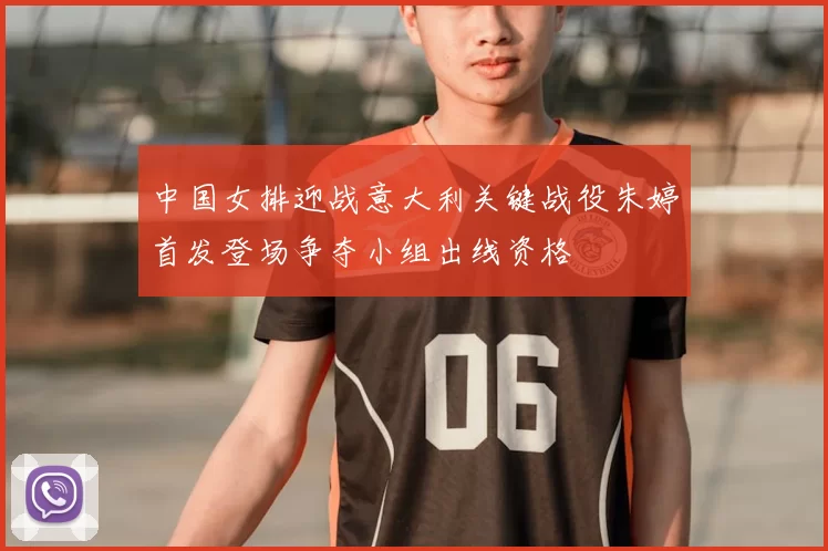 中国女排迎战意大利关键战役朱婷首发登场争夺小组出线资格