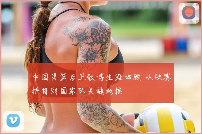 中国男篮后卫张博生涯回顾 从联赛拼将到国家队关键轮换