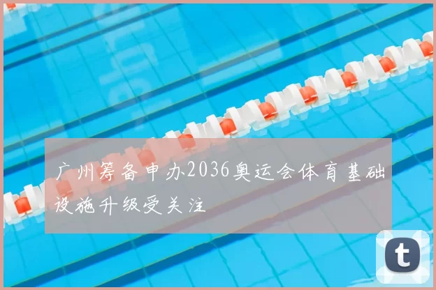 广州筹备申办2036奥运会体育基础设施升级受关注