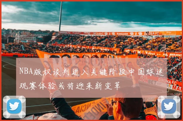 NBA版权谈判进入关键阶段中国球迷观赛体验或将迎来新变革