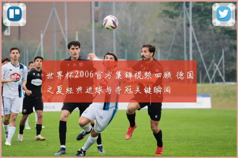 世界杯2006官方集锦视频回顾 德国之夏经典进球与夺冠关键瞬间