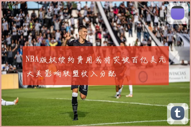 NBA版权续约费用或将突破百亿美元大关影响联盟收入分配