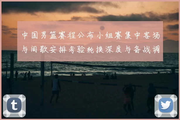 中国男篮赛程公布小组赛集中客场与间歇安排考验轮换深度与备战调整