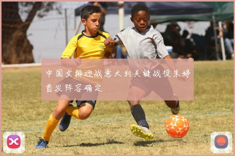 中国女排迎战意大利关键战役朱婷首发阵容确定